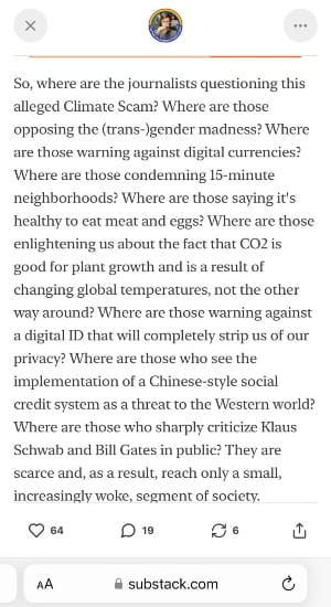 A screenshot of an article written by Substack author Dr Simon. It reads: So, where are the journalists questioning this alleged Climate Scam? Where are those opposing the (trans-)gender madness? Where are those warning against digital currencies? Where are those condemning 15-minute neighborhoods? Where are those saying it's healthy to eat meat and eggs? Where are those enlightening us about the fact that CO2 is good for plant growth and is a result of changing global temperatures, not the other way around? Where are those warning against a digital ID that will completely strip us of our privacy? Where are those who see the implementation of a Chinese-style social credit system as a threat to the Western world? Where are those who sharply criticize Klaus Schwab and Bill Gates in public? They are scarce and, as a result, reach only a small, increasingly woke, segment of society.